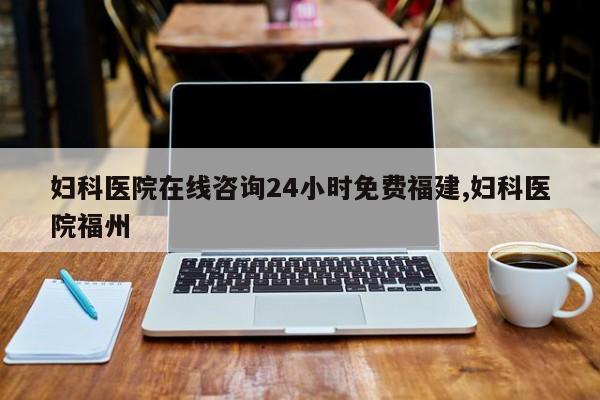 妇科医院在线咨询24小时免费福建,妇科医院福州