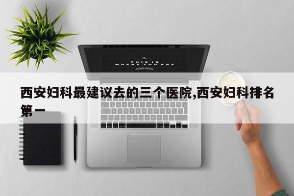 西安妇科最建议去的三个医院,西安妇科排名第一