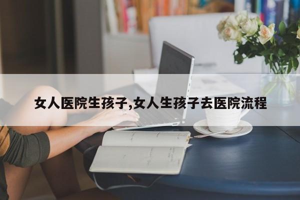 女人医院生孩子,女人生孩子去医院流程