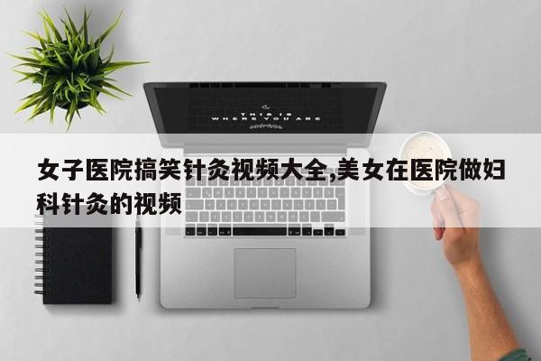 女子医院搞笑针灸视频大全,美女在医院做妇科针灸的视频