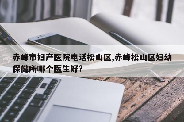 赤峰市妇产医院电话松山区,赤峰松山区妇幼保健所哪个医生好?
