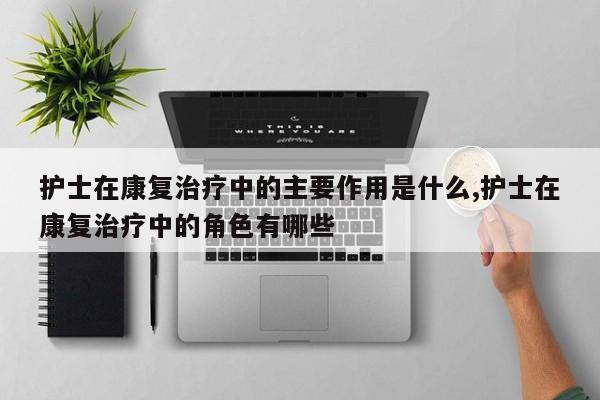 护士在康复治疗中的主要作用是什么,护士在康复治疗中的角色有哪些