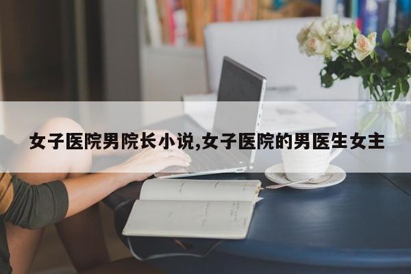 女子医院男院长小说,女子医院的男医生女主