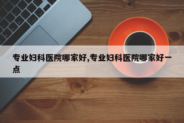 专业妇科医院哪家好,专业妇科医院哪家好一点