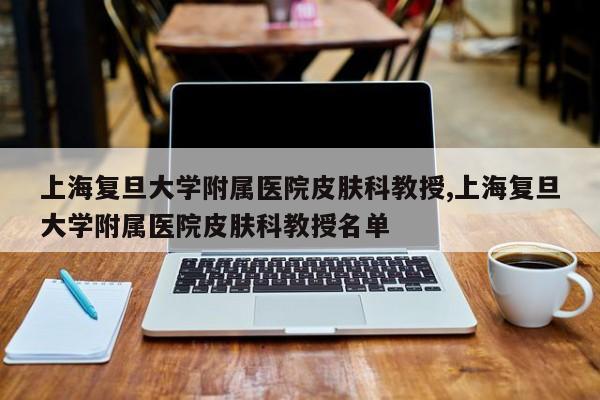 上海复旦大学附属医院皮肤科教授,上海复旦大学附属医院皮肤科教授名单