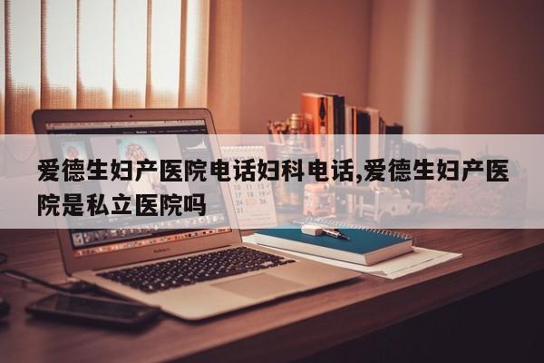 爱德生妇产医院电话妇科电话,爱德生妇产医院是私立医院吗