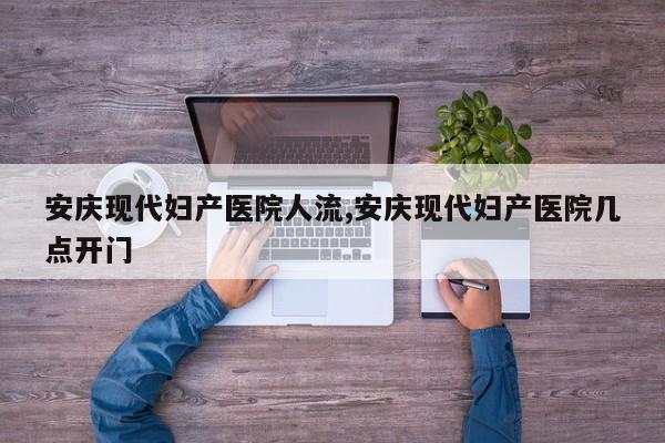 安庆现代妇产医院人流,安庆现代妇产医院几点开门