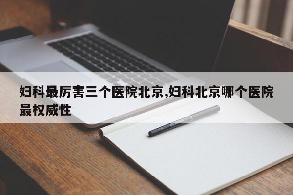 妇科最厉害三个医院北京,妇科北京哪个医院最权威性
