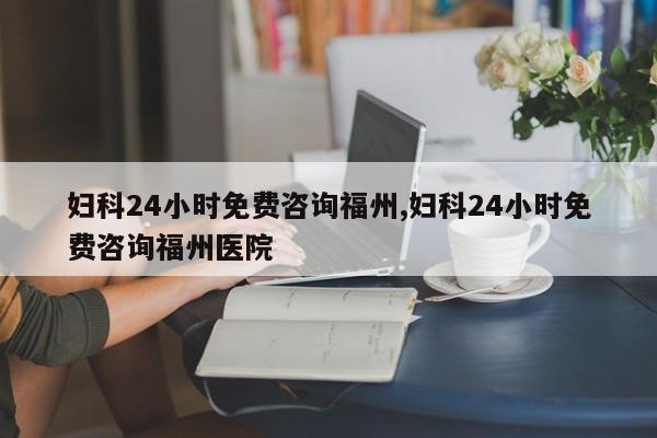妇科24小时免费咨询福州,妇科24小时免费咨询福州医院