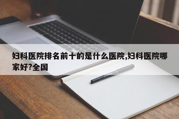 妇科医院排名前十的是什么医院,妇科医院哪家好?全国