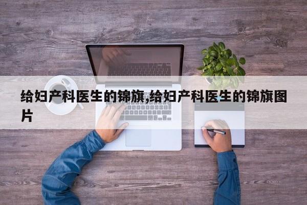 给妇产科医生的锦旗,给妇产科医生的锦旗图片