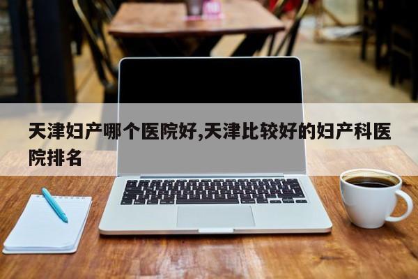 天津妇产哪个医院好,天津比较好的妇产科医院排名