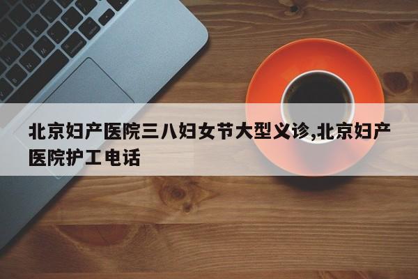北京妇产医院三八妇女节大型义诊,北京妇产医院护工电话