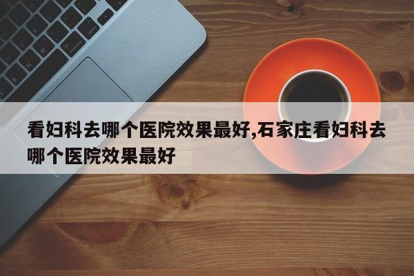看妇科去哪个医院效果最好,石家庄看妇科去哪个医院效果最好