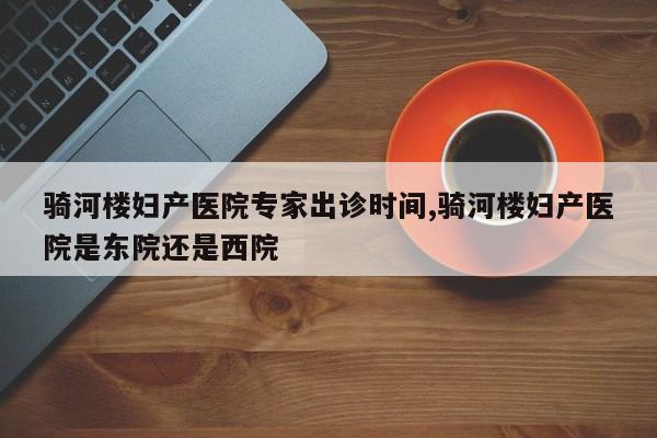 骑河楼妇产医院专家出诊时间,骑河楼妇产医院是东院还是西院