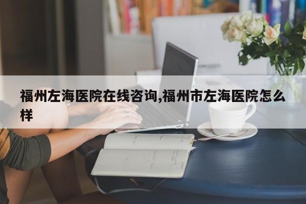 福州左海医院在线咨询,福州市左海医院怎么样