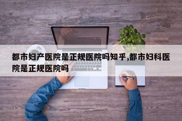 都市妇产医院是正规医院吗知乎,都市妇科医院是正规医院吗