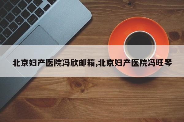北京妇产医院冯欣邮箱,北京妇产医院冯旺琴