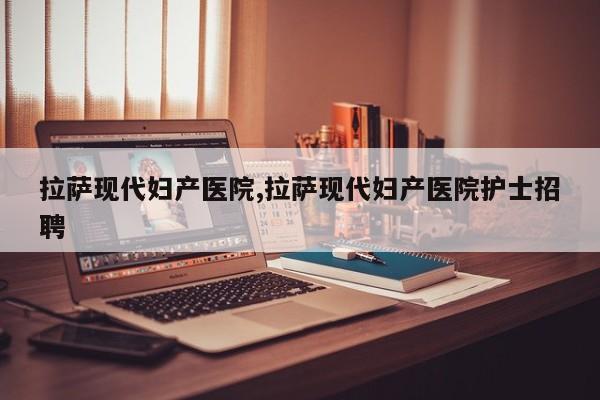 拉萨现代妇产医院,拉萨现代妇产医院护士招聘