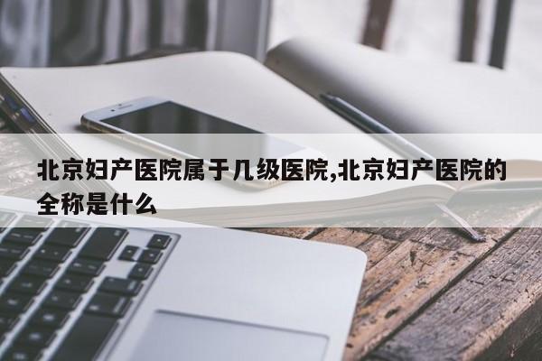 北京妇产医院属于几级医院,北京妇产医院的全称是什么
