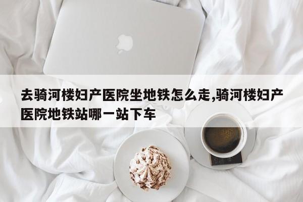 去骑河楼妇产医院坐地铁怎么走,骑河楼妇产医院地铁站哪一站下车