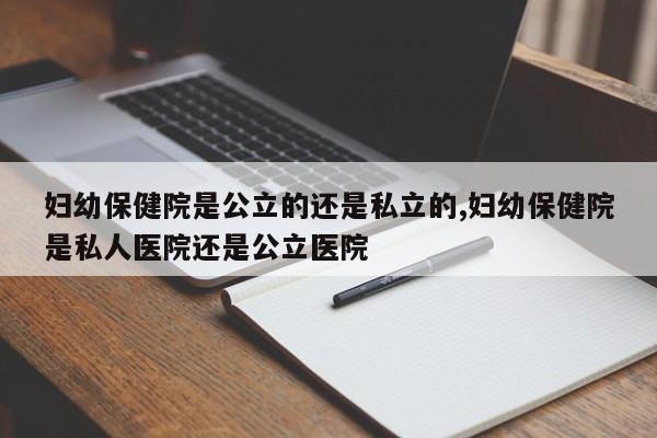 妇幼保健院是公立的还是私立的,妇幼保健院是私人医院还是公立医院
