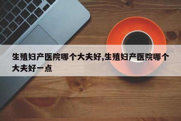 生殖妇产医院哪个大夫好,生殖妇产医院哪个大夫好一点